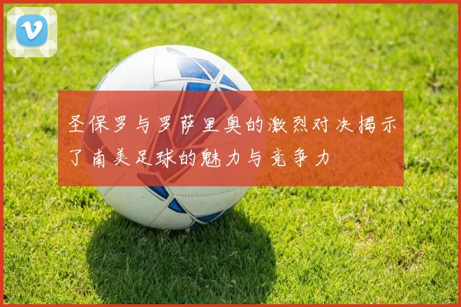 圣保罗与罗萨里奥的激烈对决揭示了南美足球的魅力与竞争力