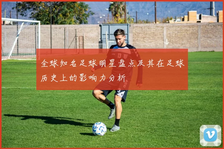 全球知名足球明星盘点及其在足球历史上的影响力分析