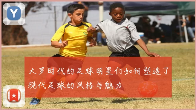 大罗时代的足球明星们如何塑造了现代足球的风格与魅力