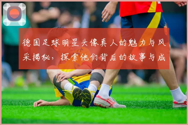 德国足球明星头像真人的魅力与风采揭秘，探索他们背后的故事与成就