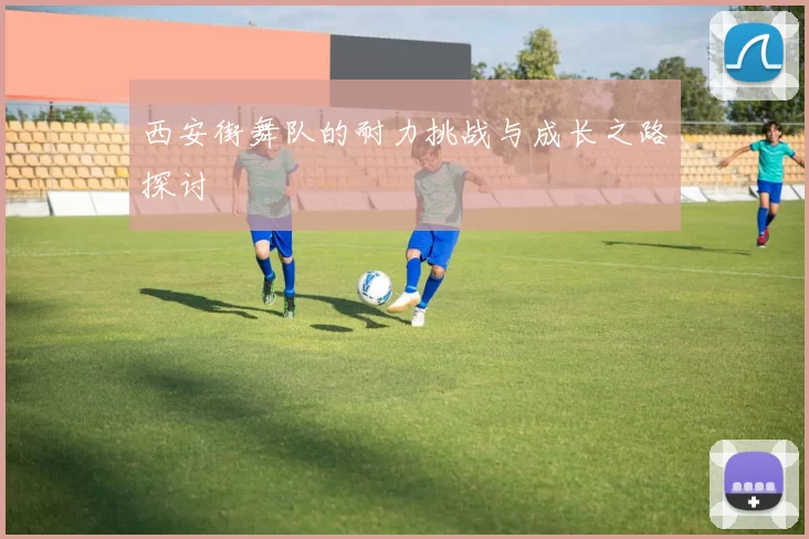 西安街舞队的耐力挑战与成长之路探讨