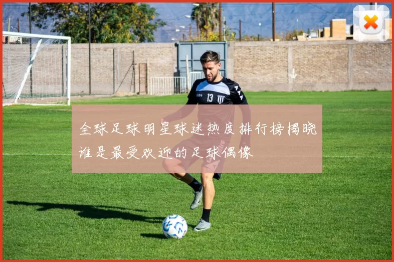 全球足球明星球迷热度排行榜揭晓谁是最受欢迎的足球偶像