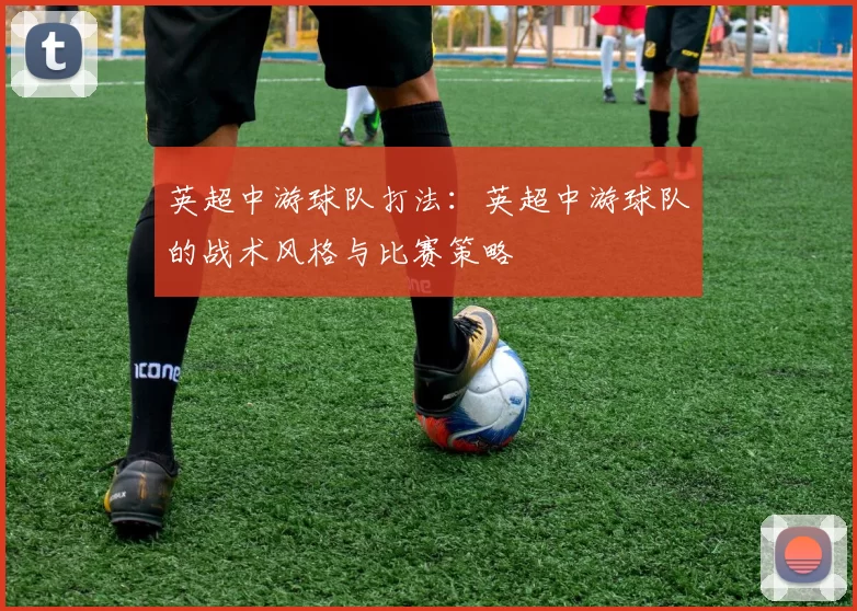 英超中游球队打法：英超中游球队的战术风格与比赛策略