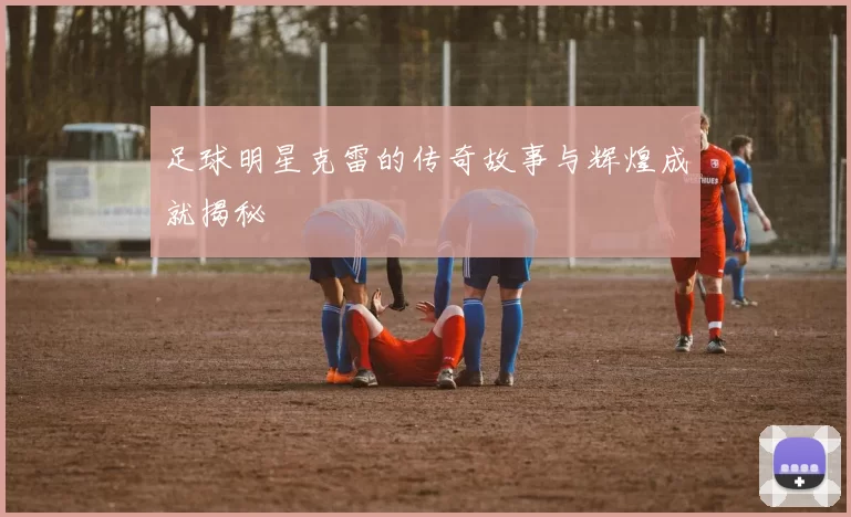 足球明星克雷的传奇故事与辉煌成就揭秘