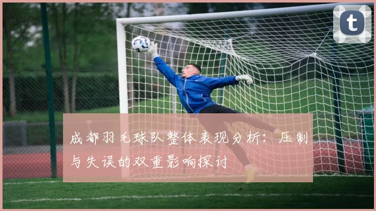 成都羽毛球队整体表现分析：压制与失误的双重影响探讨