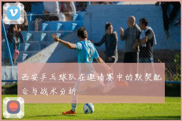 西安乒乓球队在邀请赛中的默契配合与战术分析