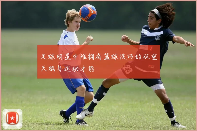 足球明星中谁拥有篮球技巧的双重天赋与运动才能