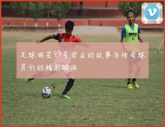 足球明星99号背后的故事与传奇球员们的精彩瞬间