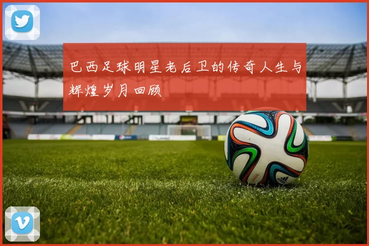 巴西足球明星老后卫的传奇人生与辉煌岁月回顾