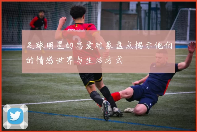 足球明星的恋爱对象盘点揭示他们的情感世界与生活方式