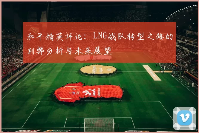和平精英评论：LNG战队转型之路的利弊分析与未来展望