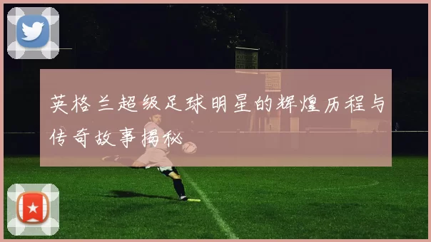 英格兰超级足球明星的辉煌历程与传奇故事揭秘