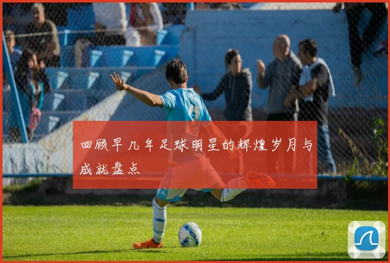 回顾早几年足球明星的辉煌岁月与成就盘点