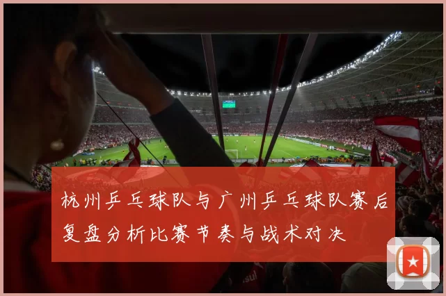 杭州乒乓球队与广州乒乓球队赛后复盘分析比赛节奏与战术对决