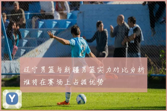 辽宁男篮与新疆男篮实力对比分析谁将在赛场上占据优势