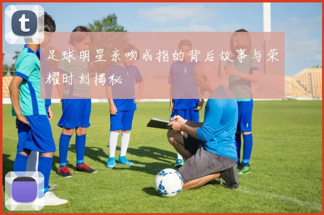 足球明星亲吻戒指的背后故事与荣耀时刻揭秘