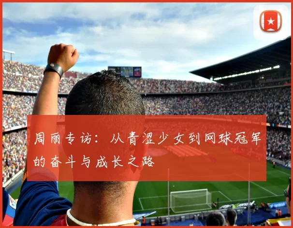 周丽专访：从青涩少女到网球冠军的奋斗与成长之路