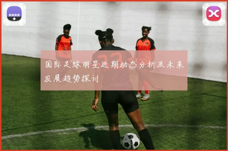 国际足球明星近期动态分析及未来发展趋势探讨