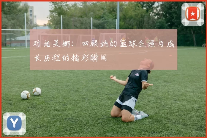 对话吴娜：回顾她的篮球生涯与成长历程的精彩瞬间