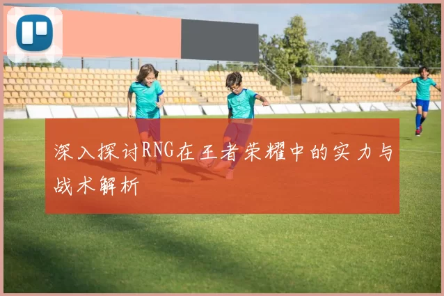 深入探讨RNG在王者荣耀中的实力与战术解析