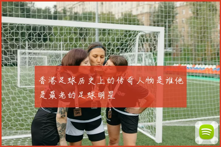 香港足球历史上的传奇人物是谁他是最老的足球明星