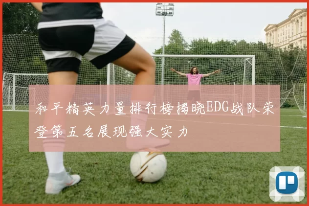 和平精英力量排行榜揭晓EDG战队荣登第五名展现强大实力
