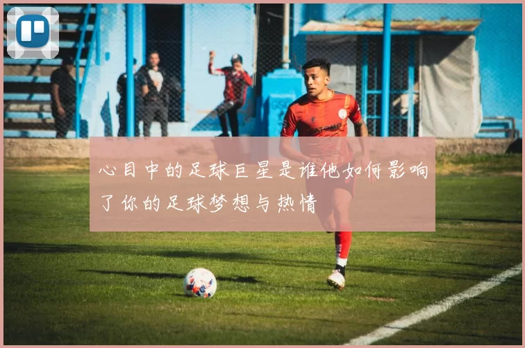 心目中的足球巨星是谁他如何影响了你的足球梦想与热情