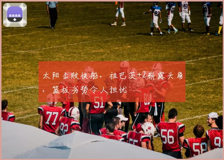 太阳击败快船，祖巴茨+2崭露头角，篮板劣势令人担忧