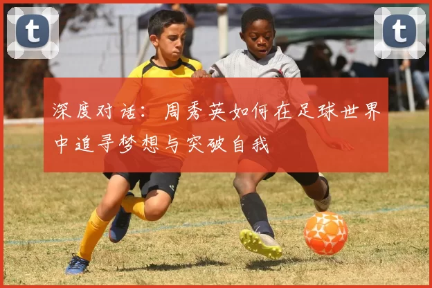 深度对话：周秀英如何在足球世界中追寻梦想与突破自我