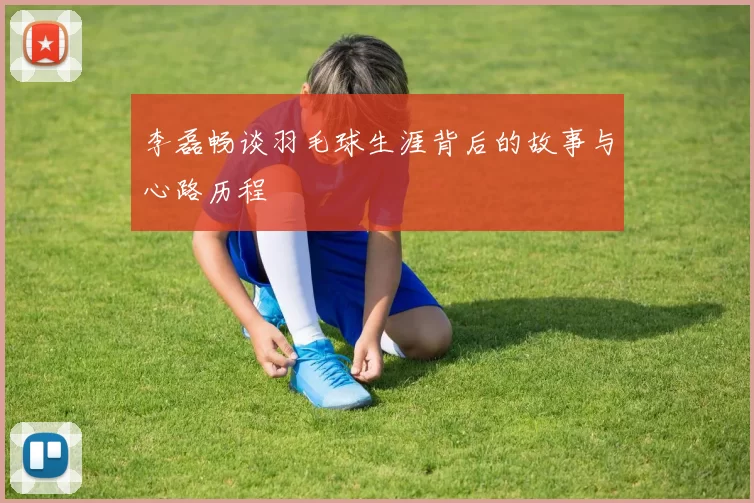 李磊畅谈羽毛球生涯背后的故事与心路历程