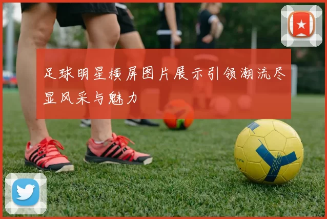 足球明星横屏图片展示引领潮流尽显风采与魅力