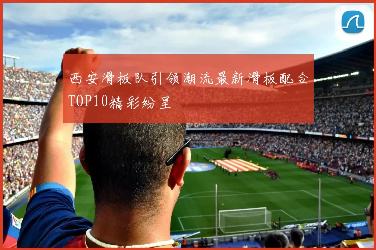 西安滑板队引领潮流最新滑板配合TOP10精彩纷呈