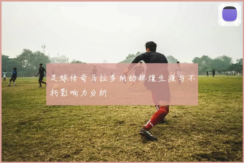 足球传奇马拉多纳的辉煌生涯与不朽影响力分析