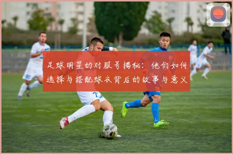足球明星的对服号揭秘：他们如何选择与搭配球衣背后的故事与意义