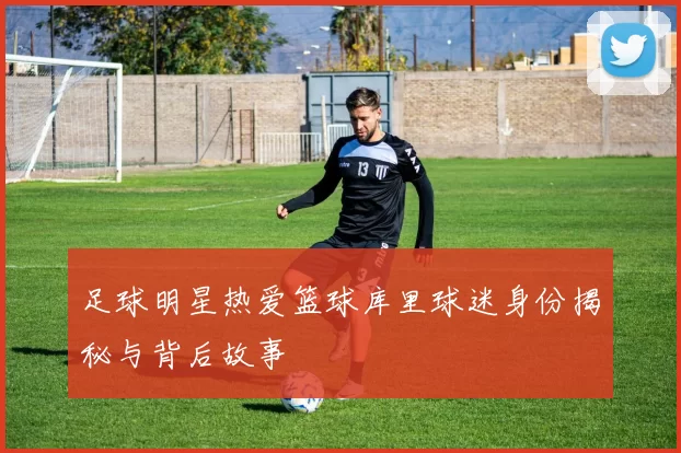足球明星热爱篮球库里球迷身份揭秘与背后故事