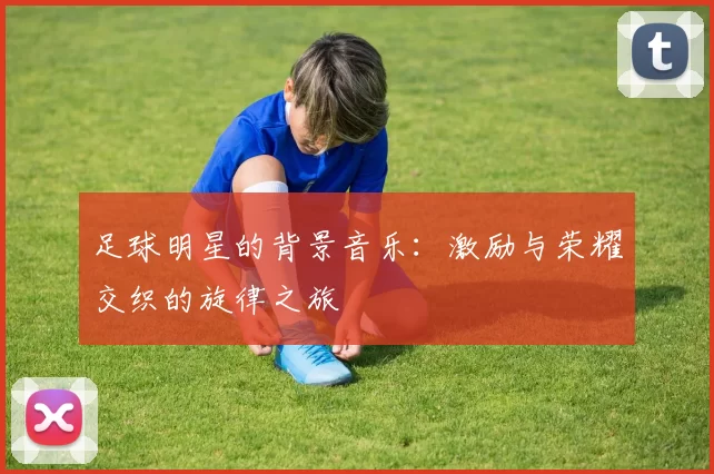 足球明星的背景音乐：激励与荣耀交织的旋律之旅