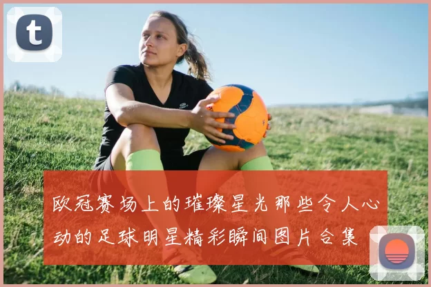 欧冠赛场上的璀璨星光那些令人心动的足球明星精彩瞬间图片合集