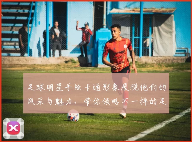 足球明星手绘卡通形象展现他们的风采与魅力，带你领略不一样的足球世界