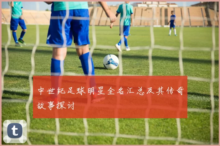 中世纪足球明星全名汇总及其传奇故事探讨
