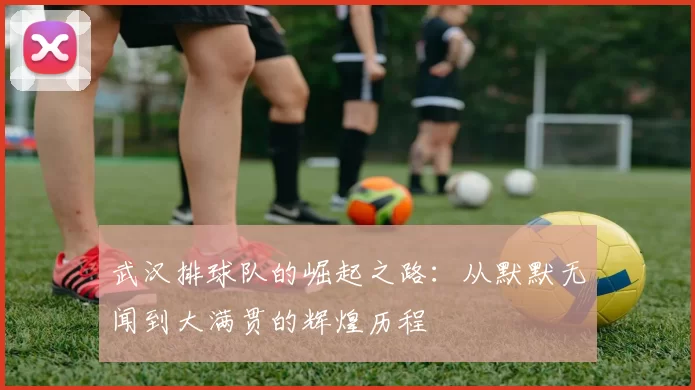 武汉排球队的崛起之路：从默默无闻到大满贯的辉煌历程