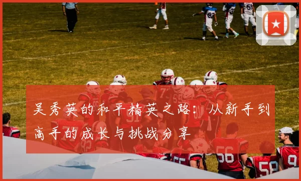 吴秀英的和平精英之路：从新手到高手的成长与挑战分享