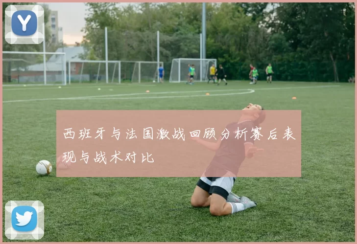 西班牙与法国激战回顾分析赛后表现与战术对比