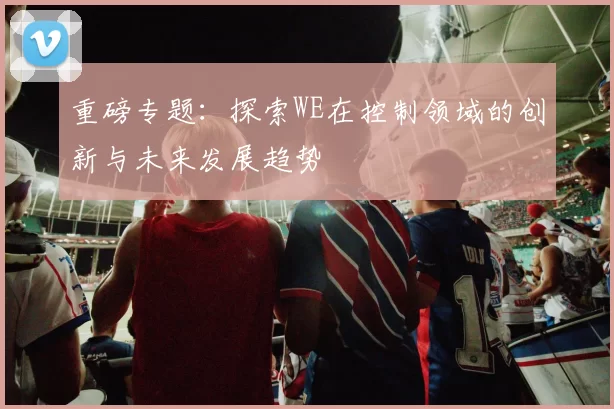 重磅专题：探索WE在控制领域的创新与未来发展趋势