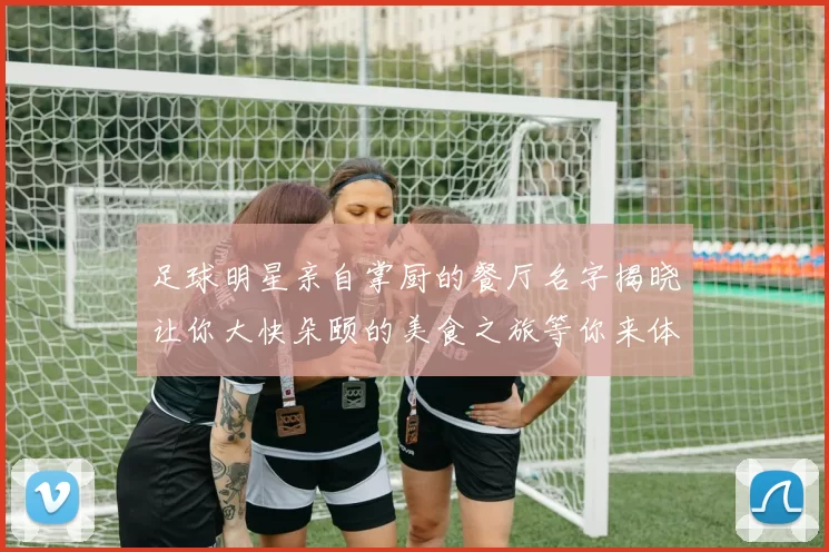 足球明星亲自掌厨的餐厅名字揭晓让你大快朵颐的美食之旅等你来体验