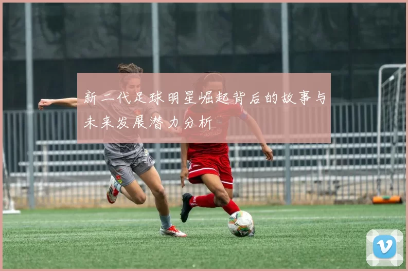 新二代足球明星崛起背后的故事与未来发展潜力分析