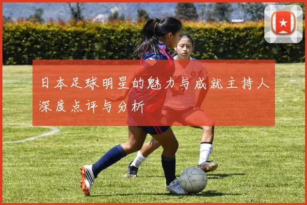 日本足球明星的魅力与成就主持人深度点评与分析
