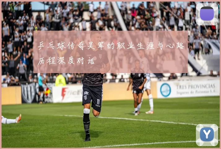 乒乓球传奇吴军的职业生涯与心路历程深度对话