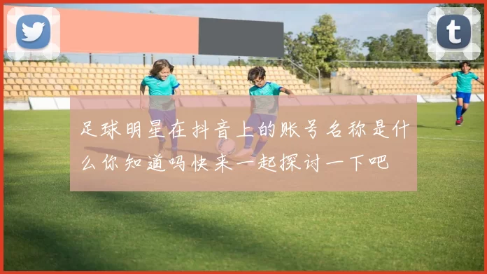 足球明星在抖音上的账号名称是什么你知道吗快来一起探讨一下吧