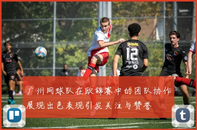 广州网球队在欧锦赛中的团队协作展现出色表现引发关注与赞誉