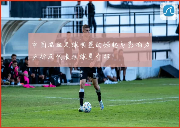 中国混血足球明星的崛起与影响力分析及代表性球员介绍
